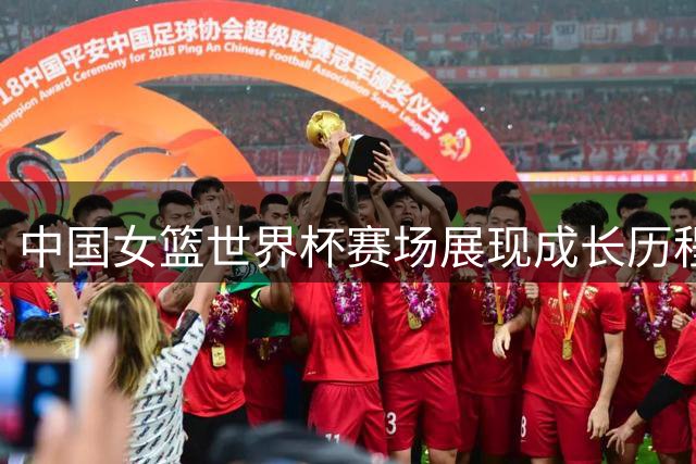 中国女篮世界杯赛场展现成长历程