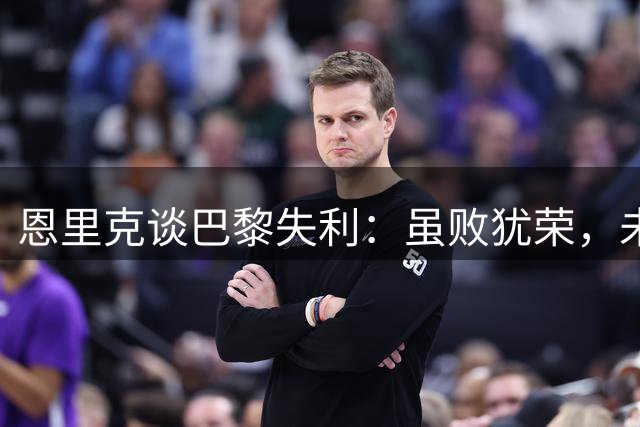 恩里克谈巴黎失利：虽败犹荣，未来可期