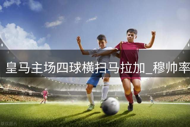 皇马主场四球横扫马拉加 穆帅率队豪取三连胜领跑西甲