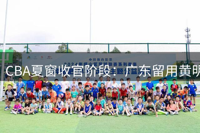 CBA夏窗收官阶段：广东留用黄明依 山东扩充外援阵容 余嘉豪驰援国家队